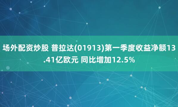 场外配资炒股 普拉达(01913)第一季度收益净额13.41亿欧元 同比增加12.5%