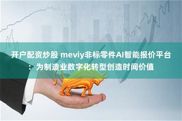 开户配资炒股 meviy非标零件AI智能报价平台：为制造业数字化转型创造时间价值