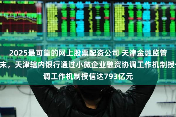 2025最可靠的网上股票配资公司 天津金融监管局：截至5月末，天津辖内银行通过小微企业融资协调工作机制授信达793亿元