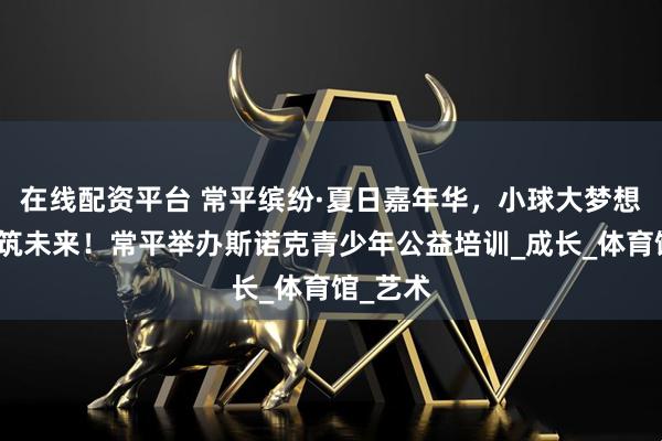 在线配资平台 常平缤纷·夏日嘉年华，小球大梦想，青春筑未来！常平举办斯诺克青少年公益培训_成长_体育馆_艺术