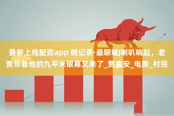 最新上线配资app 微记录·最聊城|喇叭响起，老贾带着他的九平米银幕又来了_贾喜安_电影_村民