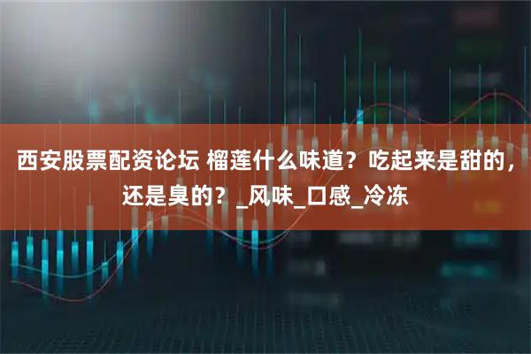 西安股票配资论坛 榴莲什么味道？吃起来是甜的，还是臭的？_风味_口感_冷冻