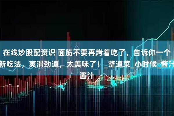 在线炒股配资识 面筋不要再烤着吃了，告诉你一个新吃法，爽滑劲道，太美味了！_整道菜_小时候_酱汁