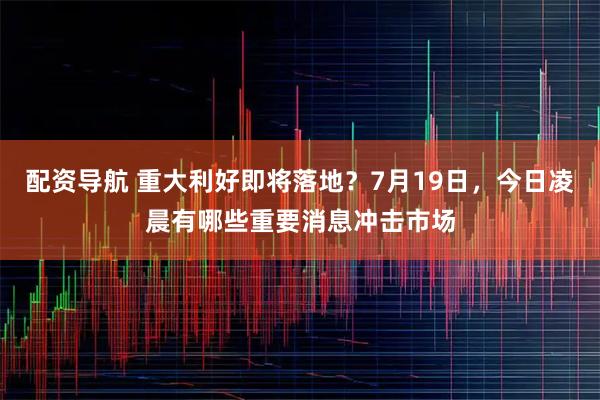 配资导航 重大利好即将落地？7月19日，今日凌晨有哪些重要消息冲击市场