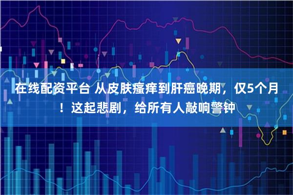 在线配资平台 从皮肤瘙痒到肝癌晚期，仅5个月！这起悲剧，给所有人敲响警钟