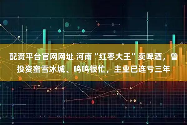 配资平台官网网址 河南“红枣大王”卖啤酒，曾投资蜜雪冰城、鸣鸣很忙，主业已连亏三年