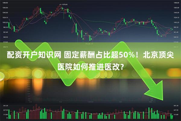 配资开户知识网 固定薪酬占比超50%！北京顶尖医院如何推进医改？