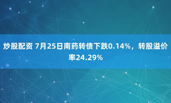 炒股配资 7月25日南药转债下跌0.14%，转股溢价率24.29%