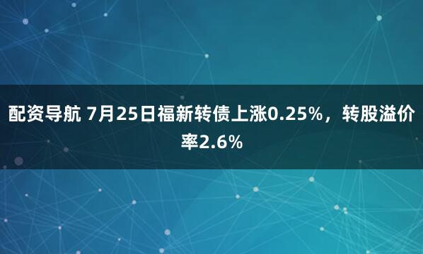 配资导航 7月25日福新转债上涨0.25%，转股溢价率2.6%