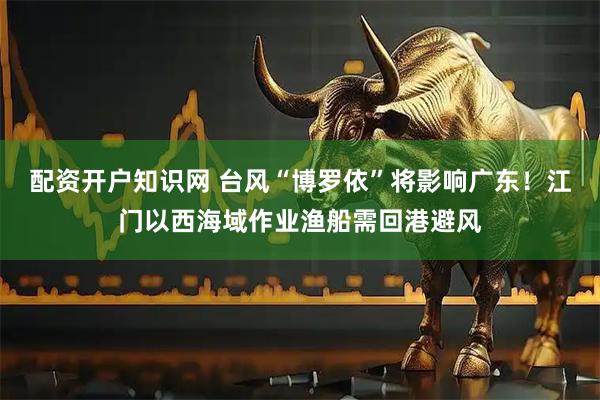 配资开户知识网 台风“博罗依”将影响广东！江门以西海域作业渔船需回港避风
