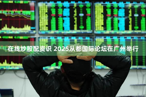 在线炒股配资识 2025从都国际论坛在广州举行